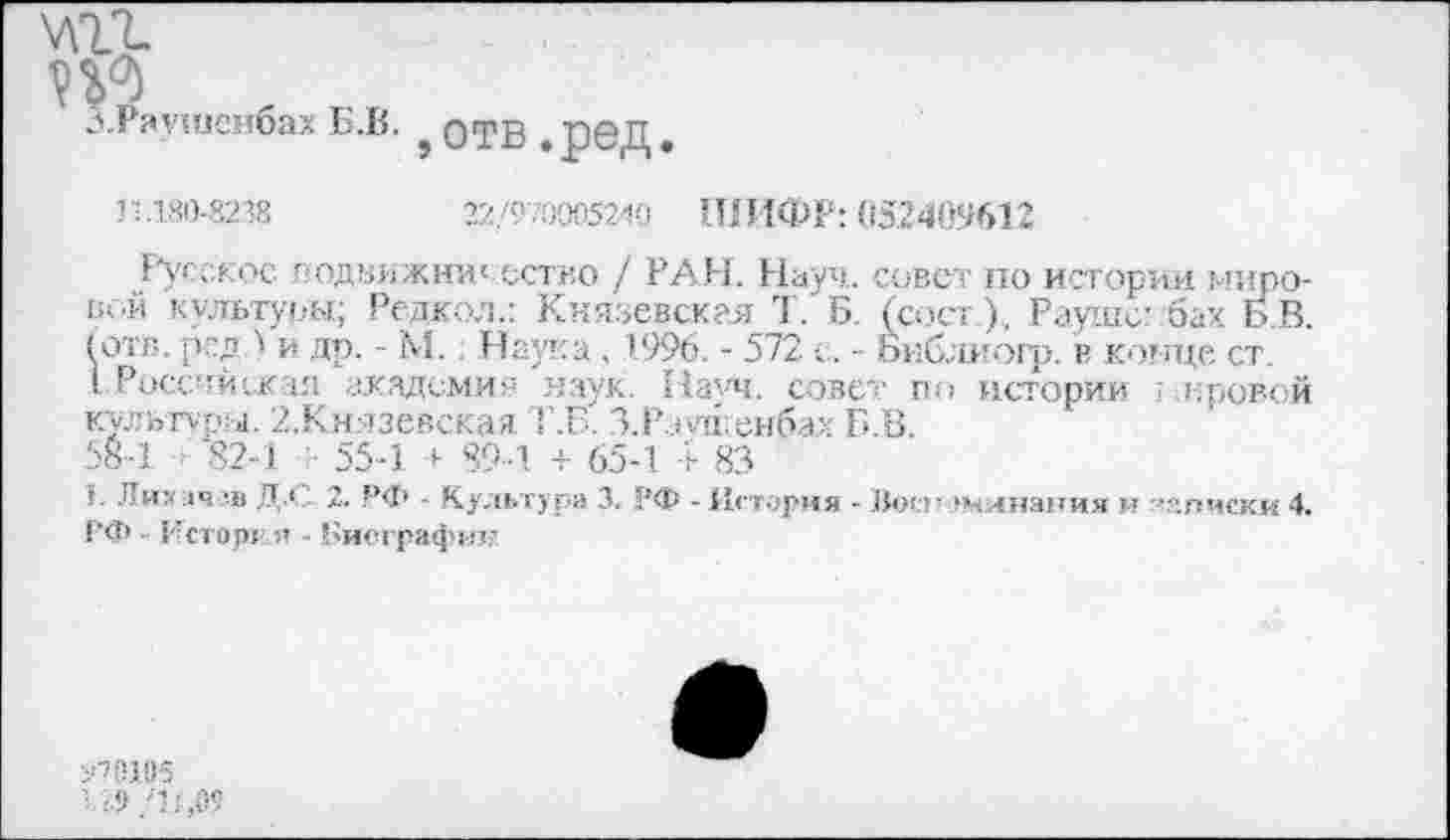 ﻿т.
п?
З.Раушснбах Б.В.
отв.ред.
11.180-8238	22/9.9005240 ШИФР: 052409612
Русское подаижни‘ ество / РАИ. Науч, совет по истории мировой культуры; Редкол.: Князевская Т. Б. (сост), Рауше? бах Б.В. (отв. рсд.) и др. - М.. Наука . 1996. - 572 с. - Бнблиогр. в конце ст.
I .России иг ал академия наук. Начч. совет по истории ; кривой культуры. 2,Князевская Т.Б' З.Р.о яЬеибах Б.В.
58-1 82-1 55-1 + 89-1 + 65-1 + 83
>. Лих:1ч?в Д.С 2. РФ - Культура 3. 1’Ф - История - Воспоминания и списки 4. РФ ■ Исторк я - Биографии

'./У /'11,09